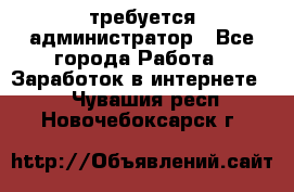 требуется администратор - Все города Работа » Заработок в интернете   . Чувашия респ.,Новочебоксарск г.